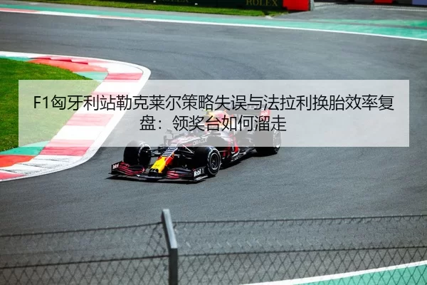 F1匈牙利站勒克莱尔策略失误与法拉利换胎效率复盘：领奖台如何溜走