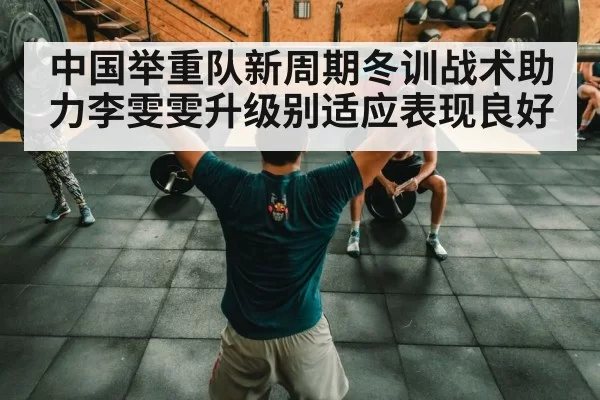 中国举重队新周期冬训战术助力李雯雯升级别适应表现良好