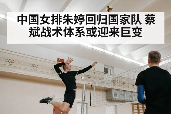 中国女排朱婷回归国家队 蔡斌战术体系或迎来巨变