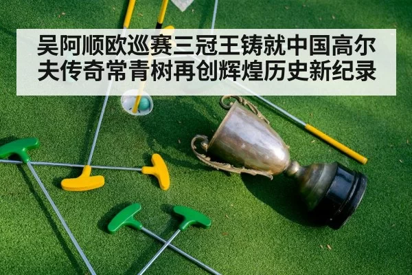 吴阿顺欧巡赛三冠王铸就中国高尔夫传奇常青树再创辉煌历史新纪录