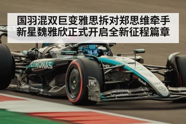 国羽混双巨变雅思拆对郑思维牵手新星魏雅欣正式开启全新征程篇章