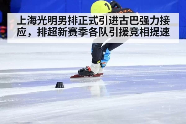 上海光明男排正式引进古巴强力接应，排超新赛季各队引援竞相提速