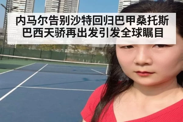 内马尔告别沙特回归巴甲桑托斯 巴西天骄再出发引发全球瞩目