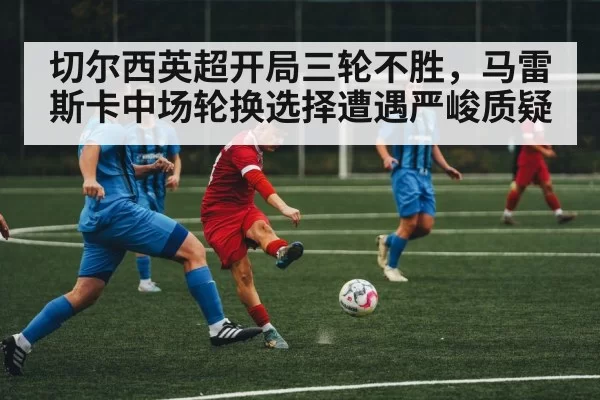 切尔西英超开局三轮不胜，马雷斯卡中场轮换选择遭遇严峻质疑